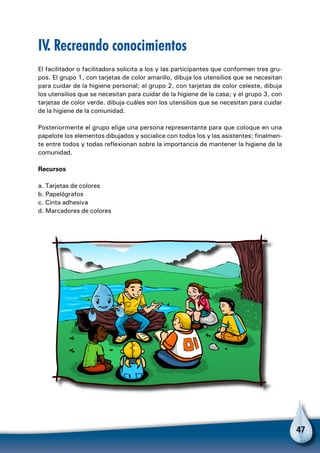 47
IV. Recreando conocimientos
El facilitador o facilitadora solicita a los y las participantes que conformen tres gru-
pos. El grupo 1, con tarjetas de color amarillo, dibuja los utensilios que se necesitan
para cuidar de la higiene personal; el grupo 2, con tarjetas de color celeste, dibuja
los utensilios que se necesitan para cuidar de la higiene de la casa; y el grupo 3, con
tarjetas de color verde. dibuja cuáles son los utensilios que se necesitan para cuidar
de la higiene de la comunidad.
Posteriormente el grupo elige una persona representante para que coloque en una
papelote los elementos dibujados y socialice con todos los y las asistentes; finalmen-
te entre todos y todas reflexionan sobre la importancia de mantener la higiene de la
comunidad.
Recursos
a. Tarjetas de colores
b. Papelógrafos
c. Cinta adhesiva
d. Marcadores de colores
 