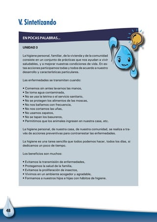 48
V. Sintetizando
EN POCAS PALABRAS...
UNIDAD 3
La higiene personal, familiar, de la vivienda y de la comunidad
consiste en un conjunto de prácticas que nos ayudan a vivir
saludables, y a mejorar nuestras condiciones de vida. En es-
tas acciones participamos todas y todos de acuerdo a nuestro
desarrollo y características particulares.
Las enfermedades se transmiten cuando:
• Comemos sin antes lavarnos las manos,
• Se toma agua contaminada,
• No se usa la letrina o el servicio sanitario,
• No se protegen los alimentos de las moscas,
• No nos bañamos con frecuencia,
• No nos cortamos las uñas,
• No usamos zapatos,
• No se tapan los basureros,
• Permitimos que los animales ingresen en nuestra casa, etc.
La higiene personal, de nuestra casa, de nuestra comunidad, se realiza a tra-
vés de acciones preventivas para contrarrestar las enfermedades.
La higiene es una tarea sencilla que todos podemos hacer, todos los días, si
dedicamos un poco de tiempo.
Los beneficios son muchos:
• Evitamos la transmisión de enfermedades,
• Protegemos la salud de la familia,
• Evitamos la proliferación de insectos,
• Vivimos en un ambiente acogedor y agradable,
• Formamos a nuestros hijos e hijas con hábitos de higiene.
 