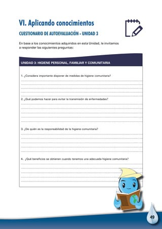 49
UNIDAD 3: HIGIENE PERSONAL, FAMILIAR Y COMUNITARIA
1. ¿Considera importante disponer de medidas de higiene comunitaria?
………………………………………………………………………………………………………………………
………………………………………………………………………………………………………………………
………………………………………………………………………………………………………………………
………………………………………………………………………………………………………………………
………………………………………………………………………………………………………………………
2. ¿Qué podemos hacer para evitar la transmisión de enfermedades?
………………………………………………………………………………………………………………………
………………………………………………………………………………………………………………………
………………………………………………………………………………………………………………………
………………………………………………………………………………………………………………………
………………………………………………………………………………………………………………………
3. ¿De quién es la responsabilidad de la higiene comunitaria?
………………………………………………………………………………………………………………………
………………………………………………………………………………………………………………………
………………………………………………………………………………………………………………………
………………………………………………………………………………………………………………………
………………………………………………………………………………………………………………………
4. ¿Qué beneficios se obtienen cuando tenemos una adecuada higiene comunitaria?
………………………………………………………………..……………………………………………………
………………………………………………………………………………………………………………………
………………………………………………………………………………………………………………………
………………………………………………………………………………………………………………………
………………………………………………………………………………………………………………………
VI. Aplicando conocimientos
Cuestionario de autoevaluación - Unidad 3
En base a los conocimientos adquiridos en esta Unidad, le invitamos
a responder las siguientes preguntas:
 