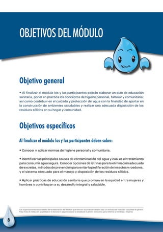 8
Objetivo general
• Al finalizar el módulo los y las participantes podrán elaborar un plan de educación
sanitaria, poner en práctica los conceptos de higiene personal, familiar y comunitaria;
así como contribuir en el cuidado y protección del agua con la finalidad de aportar en
la construcción de ambientes saludables y realizar una adecuada disposición de los
residuos sólidos en su hogar y comunidad.
Objetivos específicos
Al finalizar el módulo los y las participantes deben saber:
• Conocer y aplicar normas de higiene personal y comunitaria.
• Identificar las principales causas de contaminación del agua y cuál es el tratamiento
para consumir agua segura. Conocer opciones de letrinas para la eliminación adecuada
de excretas, métodos de prevención para evitar la proliferación de insectos y roedores,
y el sistema adecuado para el manejo y disposición de los residuos sólidos.
• Aplicar prácticas de educación sanitaria que promuevan la equidad entre mujeres y
hombres y contribuyan a su desarrollo integral y saludable.
Las organizaciones responsables de la elaboración del Módulo que tiene en sus manos trabajan bajo un enfoque de inclusión y equidad de género.
Para fines de redacción y agilidad en la lectura en algunos casos se empleará el género masculino para referirse a hombres y mujeres.
Objetivosdelmódulo
 