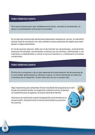 54
En un plan de construcción de letrinas la educación sanitaria es, tal vez, lo más difícil
porque trata de incorporar a la vida cotidiana nuevas prácticas de higiene que reem-
placen a viejas costumbres.
El rol de quienes educan, debe ser el de facilitar los aprendizajes, promoviendo
prácticas de equidad, manteniendo contacto con las familias, estimulando a sus
miembros y enseñándoles a utilizar el servicio sanitario y a mantenerlo en buenas
condiciones.
Para tener en cuenta
Para que el saneamiento sea verdaderamente eficaz, necesita la comprensión, el
apoyo y la participación activa de la comunidad.
Para tener en cuenta
El éxito de un programa o de un plan depende de la participación de las personas de
la comunidad, garantizando su derecho a opinar y a tomar decisiones en todos los
momentos de su desarrollo. El plan tiene que ver con su propia vida.
Algo importante para comprobar el buen resultado del programa es el cam-
bio de actitud de la familia, su aceptación a la letrina como un elemen-
to importante para la higiene y la buena salud de la familia.
Asímismo es importante evaluar la disposición de la familia en su
conservación, reconstrucción e incluso recomendar su uso entre
los vecinos.
Para no olvidar
 