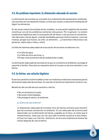 55
4.3. Un problema importante: la eliminación adecuada de excretas
La eliminación de excretas es una parte muy importante del saneamiento ambiental.
Las excretas son los desechos (heces y orina) que nuestro cuerpo elimina después de
digerir los alimentos.
En las zonas menos favorecidas de las ciudades, la evacuación higiénica de excretas
constituye uno de los problemas sanitarios más graves. Por lo general, no existen
condiciones higiénicas para la evacuación de las heces y eso provoca la contamina-
ción del suelo y de las aguas, creando facilidades para que ciertos insectos, como las
moscas, pongan sus huevos, se críen, se alimenten... ¡y transmitan infecciones a las
personas, sobre todo a niñas y niños!
La falta de sistemas adecuados de evacuación de excretas se relaciona con:
• La falta de agua,
• La falta de otros servicios; y,
• El bajo nivel económico de las poblaciones rurales.
La eliminación adecuada de excretas es la que no contamina el ambiente y protege la
salud de la familia. Para esto es necesario tener en la casa un servicio sanitario o una
letrina.
4.4. La letrina: una solución higiénica
El servicio sanitario o la letrina debe contar con todas las condiciones necesarias para la
eliminación adecuada de excretas. En caso de no tenerla es importante construir una.
Beneficios del uso del servicio sanitario o letrina:
• No se contamina el suelo,
• Se evitan enfermedades,
• Se protege la salud y el ambiente.
a) ¿Cómo se usa la letrina?
La disposición adecuada de excretas sirve de barrera primaria para prevenir
que las excretas contaminen el ambiente. El uso adecuado de la letrina está
relacionado con la eliminación de heces y papeles en el hoyo; en tanto que el
mantenimiento, tiene que ver con que toda la familia conserve la loza limpia,
el hoyo con tapa y sin mal olor. Asimismo, es de suma importancia lavarse las
manos después de usar la letrina.
 