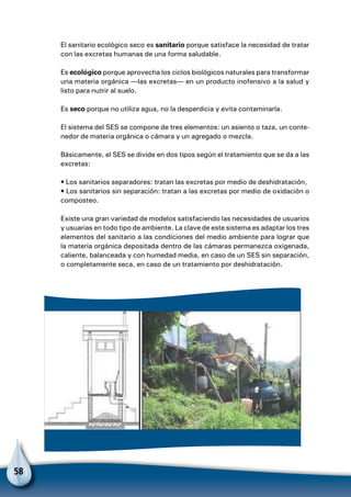 58
El sanitario ecológico seco es sanitario porque satisface la necesidad de tratar
con las excretas humanas de una forma saludable.
Es ecológico porque aprovecha los ciclos biológicos naturales para transformar
una materia orgánica —las excretas— en un producto inofensivo a la salud y
listo para nutrir al suelo.
Es seco porque no utiliza agua, no la desperdicia y evita contaminarla.
El sistema del SES se compone de tres elementos: un asiento o taza, un conte-
nedor de materia orgánica o cámara y un agregado o mezcla.
Básicamente, el SES se divide en dos tipos según el tratamiento que se da a las
excretas:
• Los sanitarios separadores: tratan las excretas por medio de deshidratación,
• Los sanitarios sin separación: tratan a las excretas por medio de oxidación o
composteo.
Existe una gran variedad de modelos satisfaciendo las necesidades de usuarios
y usuarias en todo tipo de ambiente. La clave de este sistema es adaptar los tres
elementos del sanitario a las condiciones del medio ambiente para lograr que
la materia orgánica depositada dentro de las cámaras permanezca oxigenada,
caliente, balanceada y con humedad media, en caso de un SES sin separación,
o completamente seca, en caso de un tratamiento por deshidratación.
 