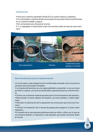 59
Componentes
• Una taza o asiento separador donde él o la usuaria realiza su depósito,
• Un contenedor o cámara donde se procesan las excretas hasta transformarse
en un material estable y seguro,
• Un contenedor para almacenar la orina,
• Y, un agregado o mezcla para cubrir las excretas cada vez que se usa el sani-
tario.
Taza separadora Cámara
Implemento para
agregar la mezcla
Recomendaciones para la implementación
• A nivel casero cada integrante de la familia debe entender cómo funciona el
sanitario seco para poder manejarlo,
• La limpieza del sanitario es una responsabilidad compartida, no es una tarea
de niñas o mujeres, por tanto la familia debe organizarse para su mantenimien-
to,
• Contar con suficiente material secante para el funcionamiento del sanitario,
• Recomendar no botar objetos de limpieza, así como pañales y toallas higié-
nicas,
• Recordar la importancia de la separación de orinas para que el servicio fun-
cione,
• Verificar la instalación de la trampa de grasas para asegurar un buen cierre
hidráulico,
• El tamaño de la taza plantea problemas para los niños y niñas, por lo que es
conveniente diseñar un dispositivo más pequeño que pueda colocarse sobre
el normal.
 