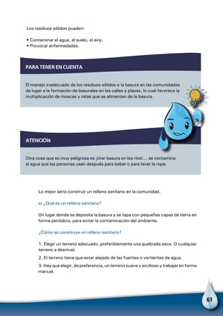 61
Los residuos sólidos pueden:
• Contaminar el agua, el suelo, el aire,
• Provocar enfermedades.
Para tener en cuenta
El manejo inadecuado de los residuos sólidos o la basura en las comunidades
da lugar a la formación de basurales en las calles y plazas, lo cual favorece la
multiplicación de moscas y ratas que se alimentan de la basura.
atención
Otra cosa que es muy peligrosa es ¡tirar basura en los ríos!... se contamina
el agua que las personas usan después para beber o para lavar la ropa.
Para no olvidar
Lo mejor sería construir un relleno sanitario en la comunidad.
a) ¿Qué es un relleno sanitario?
Un lugar donde se deposita la basura y se tapa con pequeñas capas de tierra en
forma periódica, para evitar la contaminación del ambiente.
¿Cómo se construye un relleno sanitario?
1. Elegir un terreno adecuado, preferiblemente una quebrada seca. O cualquier
terreno a desnivel.
2. El terreno tiene que estar alejado de las fuentes o vertientes de agua.
3. Hay que elegir, de preferencia, un terreno suave y arcilloso y trabajar en forma
manual.
 
