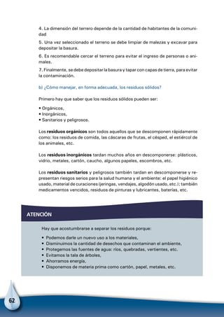 62
atención
Hay que acostumbrarse a separar los residuos porque:
•  Podemos darle un nuevo uso a los materiales,
•  Disminuimos la cantidad de desechos que contaminan el ambiente,
•  Protegemos las fuentes de agua: ríos, quebradas, vertientes, etc.
•  Evitamos la tala de árboles,
•  Ahorramos energía,
•  Disponemos de materia prima como cartón, papel, metales, etc.
4. La dimensión del terrero depende de la cantidad de habitantes de la comuni-
dad
5. Una vez seleccionado el terreno se debe limpiar de malezas y excavar para
depositar la basura.
6. Es recomendable cercar el terreno para evitar el ingreso de personas o ani-
males.
7. Finalmente, se debe depositar la basura y tapar con capas de tierra, para evitar
la contaminación.
b) ¿Cómo manejar, en forma adecuada, los residuos sólidos?
Primero hay que saber que los residuos sólidos pueden ser:
• Orgánicos,
• Inorgánicos,
• Sanitarios y peligrosos.
Los residuos orgánicos son todos aquellos que se descomponen rápidamente
como: los residuos de comida, las cáscaras de frutas, el césped, el estiércol de
los animales, etc.
Los residuos inorgánicos tardan muchos años en descomponerse: plásticos,
vidrio, metales, cartón, caucho, algunos papeles, escombros, etc.
Los residuos sanitarios y peligrosos también tardan en descomponerse y re-
presentan riesgos serios para la salud humana y el ambiente: el papel higiénico
usado, material de curaciones (jeringas, vendajes, algodón usado, etc.); también
medicamentos vencidos, residuos de pinturas y lubricantes, baterías, etc.
 
