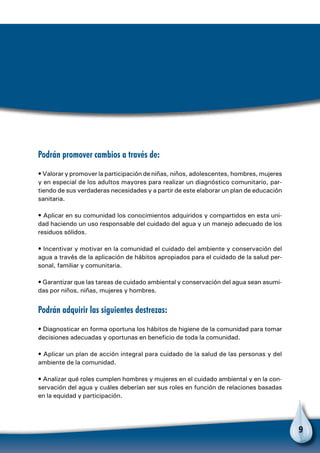 9
Podrán promover cambios a través de:
• Valorar y promover la participación de niñas, niños, adolescentes, hombres, mujeres
y en especial de los adultos mayores para realizar un diagnóstico comunitario, par-
tiendo de sus verdaderas necesidades y a partir de este elaborar un plan de educación
sanitaria.
• Aplicar en su comunidad los conocimientos adquiridos y compartidos en esta uni-
dad haciendo un uso responsable del cuidado del agua y un manejo adecuado de los
residuos sólidos.
• Incentivar y motivar en la comunidad el cuidado del ambiente y conservación del
agua a través de la aplicación de hábitos apropiados para el cuidado de la salud per-
sonal, familiar y comunitaria.
• Garantizar que las tareas de cuidado ambiental y conservación del agua sean asumi-
das por niños, niñas, mujeres y hombres.
Podrán adquirir las siguientes destrezas:
• Diagnosticar en forma oportuna los hábitos de higiene de la comunidad para tomar
decisiones adecuadas y oportunas en beneficio de toda la comunidad.
• Aplicar un plan de acción integral para cuidado de la salud de las personas y del
ambiente de la comunidad.
• Analizar qué roles cumplen hombres y mujeres en el cuidado ambiental y en la con-
servación del agua y cuáles deberían ser sus roles en función de relaciones basadas
en la equidad y participación.
 
