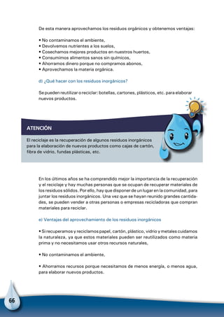 66
De esta manera aprovechamos los residuos orgánicos y obtenemos ventajas:
• No contaminamos el ambiente,
• Devolvemos nutrientes a los suelos,
• Cosechamos mejores productos en nuestros huertos,
• Consumimos alimentos sanos sin químicos,
• Ahorramos dinero porque no compramos abonos,
• Aprovechamos la materia orgánica.
d) ¿Qué hacer con los residuos inorgánicos?
Se pueden reutilizar o reciclar: botellas, cartones, plásticos, etc. para elaborar
nuevos productos.
atención
El reciclaje es la recuperación de algunos residuos inorgánicos
para la elaboración de nuevos productos como cajas de cartón,
fibra de vidrio, fundas plásticas, etc.
Para no olvidar
En los últimos años se ha comprendido mejor la importancia de la recuperación
y el reciclaje y hay muchas personas que se ocupan de recuperar materiales de
los residuos sólidos. Por ello, hay que disponer de un lugar en la comunidad, para
juntar los residuos inorgánicos. Una vez que se hayan reunido grandes cantida-
des, se pueden vender a otras personas o empresas recicladoras que compran
materiales para reciclar.
e) Ventajas del aprovechamiento de los residuos inorgánicos
• Si recuperamos y reciclamos papel, cartón, plástico, vidrio y metales cuidamos
la naturaleza, ya que estos materiales pueden ser reutilizados como materia
prima y no necesitamos usar otros recursos naturales,
• No contaminamos el ambiente,
• Ahorramos recursos porque necesitamos de menos energía, o menos agua,
para elaborar nuevos productos.
 