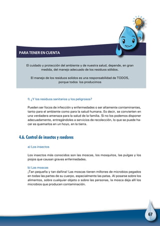 67
f) ¿Y los residuos sanitarios y los peligrosos?
Pueden ser focos de infección y enfermedades o ser altamente contaminantes,
tanto para el ambiente como para la salud humana. Es decir, se convierten en
una verdadera amenaza para la salud de la familia. Si no los podemos disponer
adecuadamente, entregándoles a servicios de recolección, lo que se puede ha-
cer es quemarlos en un hoyo, en la tierra.
4.6. Control de insectos y roedores
a) Los insectos
Los insectos más conocidos son las moscas, los mosquitos, las pulgas y los
piojos que causan graves enfermedades.
b) Las moscas
¡Tan pequeña y tan dañina! Las moscas tienen millones de microbios pegados
en todas las partes de su cuerpo, especialmente las patas. Al posarse sobre los
alimentos, sobre cualquier objeto o sobre las personas, la mosca deja allí los
microbios que producen contaminación.
Para tener en cuenta
El cuidado y protección del ambiente y de nuestra salud, depende, en gran
medida, del manejo adecuado de los residuos sólidos.
El manejo de los residuos solidos es una responsabilidad de TODOS,
porque todos los producimos
 