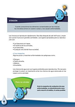 68
atención
Cuando consumimos los alimentos contaminados por las moscas,
los microbios entran en nuestro cuerpo y nos causan enfermedades.
Las moscas se reproducen rápidamente. Dos días después de salir del huevo, empie-
zan a poner huevos en grandes cantidades. Los lugares apropiados para su reproduc-
ción son:
• Los basureros sin tapas,
• El estiércol de los animales,
• Los basurales,
• Cualquier sitio donde haya suciedad.
c) Los mosquitos
Algunos pican y trasmiten enfermedades tan peligrosas como:
• Dengue,
• Fiebre amarilla,
• Malaria,
• Encefalitis.
Los charcos de agua son sus lugares preferidos para reproducirse. Por eso para
proteger la salud, es importante evitar los charcos de agua estancada en las
casas y en la vecindad.
Para no olvidar
Ante la sospecha de cualquiera de esas
enfermedades, es absolutamente nece-
sario recurrir al médico, lo antes posible.
 