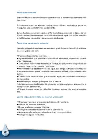 70
Factores ambientales
Entre los factores ambientales que contribuyen a la transmisión de enfermeda-
des están:
1. La temperatura: por ejemplo, en los climas cálidos, tropicales y secos los
mosquitos se desarrollan más rápidamente.
2. Las lluvias constantes: algunas enfermedades aparecen en la época de las
lluvias, debido posiblemente a los estancamientos de agua, con lo cual aumenta
la población de mosquitos y se presentan epidemias.
Factores de saneamiento ambiental
Las principales deficiencias de saneamiento que influyen en la multiplicación de
insectos y roedores son:
• Inadecuado control de excretas,
• Aguas residuales que permiten la procreación de moscas, mosquitos, cucara-
chas y roedores,
• Evacuación inadecuada de residuos sólidos, lo que permite la aparición de
criaderos y cuevas de insectos y roedores,
• Dificultades en el abastecimiento de agua, que obliga a utilizar depósitos para
el almacenamiento, que se convierten en criaderos reales o potenciales de mos-
quitos,
• Existencia de terrenos bajos que acumulan agua y se convierten en criaderos
de mosquitos,
• Uso de zanjas, arroyos y ríos para tirar la basura,
• Almacenamiento inadecuado de alimentos y otros productos, que permite la
multiplicación de roedores,
• Falta de limpieza y aseo de viviendas, bodegas, solares y terrenos abandona-
dos.
¿Cómo se pueden controlar los insectos y roedores?
• Organizar y ejecutar un programa de educación sanitaria,
• Reducir los focos de infección,
• Drenar o rellenar zonas de charcos,
• Manejar bien los residuos sólidos en la comunidad,
• Almacenar adecuadamente los alimentos y otros productos,
• Manejar las aguas residuales.
 