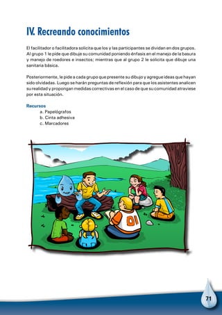 71
IV. Recreando conocimientos
El facilitador o facilitadora solicita que los y las participantes se dividan en dos grupos.
Al grupo 1 le pide que dibuje su comunidad poniendo énfasis en el manejo de la basura
y manejo de roedores e insectos; mientras que al grupo 2 le solicita que dibuje una
sanitaria básica.
Posteriormente, le pide a cada grupo que presente su dibujo y agregue ideas que hayan
sido olvidadas. Luego se harán preguntas de reflexión para que los asistentes analicen
su realidad y propongan medidas correctivas en el caso de que su comunidad atraviese
por esta situación.
Recursos
	 a. Papelógrafos
	 b. Cinta adhesiva
	 c. Marcadores
 