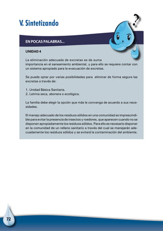 72
En pocas palabras...
Unidad 4
La eliminación adecuada de excretas es de suma
importancia en el saneamiento ambiental, y para ello se requiere contar con
un sistema apropiado para la evacuación de excretas.
Se puede optar por varias posibilidades para eliminar de forma segura las
excretas a través de:
1. Unidad Básica Sanitaria.
2. Letrina seca, abonera o ecológica.
La familia debe elegir la opción que más le convenga de acuerdo a sus nece-
sidades.
El manejo adecuado de los residuos sólidos en una comunidad es imprescindi-
ble para evitar la presencia de insectos y roedores, que aparecen cuando no se
disponen apropiadamente los residuos sólidos. Para ello es necesario disponer
en la comunidad de un relleno sanitario a través del cual se manejarán ade-
cuadamente los residuos sólidos y se evitará la contaminación del ambiente.
V. Sintetizando
 