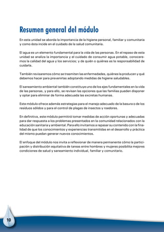 10
Resumen general del módulo
En esta unidad se aborda la importancia de la higiene personal, familiar y comunitaria
y como ésta incide en el cuidado de la salud comunitaria.
El agua es un elemento fundamental para la vida de las personas. En el repaso de esta
unidad se analiza la importancia y el cuidado de consumir agua potable, conocere-
mos la calidad del agua y los servicios; y de quién o quiénes es la responsabilidad de
cuidarla.
También revisaremos cómo se trasmiten las enfermedades, quiénes la producen y qué
debemos hacer para prevenirlas adoptando medidas de higiene saludables.
El saneamiento ambiental también constituye uno de los ejes fundamentales en la vida
de las personas, y para ello, se revisan las opciones que las familias pueden disponer
y optar para eliminar de forma adecuada las excretas humanas.
Este módulo ofrece además estrategias para el manejo adecuado de la basura o de los
residuos sólidos y para el control de plagas de insectos y roedores.
En definitiva, este módulo permitirá tomar medidas de acción oportunas y adecuadas
para dar respuesta a los problemas presentados en la comunidad relacionados con la
educación sanitaria y ambiental. Para ello invitamos a repasar su contenido con la fina-
lidad de que los conocimientos y experiencias transmitidas en el desarrollo y práctica
del mismo puedan generar nuevos conocimientos.
El enfoque del módulo nos invita a reflexionar de manera permanente cómo la partici-
pación y distribución equitativa de tareas entre hombres y mujeres posibilita mejores
condiciones de salud y saneamiento individual, familiar y comunitario.
 