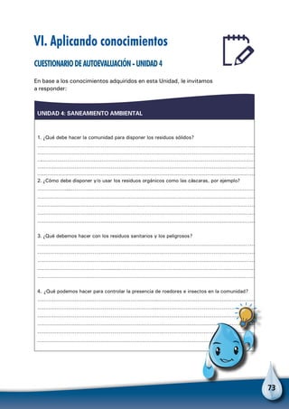 73
VI. Aplicando conocimientos
Cuestionariodeautoevaluación-Unidad4
En base a los conocimientos adquiridos en esta Unidad, le invitamos
a responder:
UNIDAD 4: SANEAMIENTO AMBIENTAL
1. ¿Qué debe hacer la comunidad para disponer los residuos sólidos?
………………………………………………………………………………………………………………………
………………………………………………………………………………………………………………………
………………………………………………………………………………………………………………………
………………………………………………………………………………………………………………………
………………………………………………………………………………………………………………………
2. ¿Cómo debe disponer y/o usar los residuos orgánicos como las cáscaras, por ejemplo?
…………………………………………………………………………………………………………………………
………………………………………………………………………………………………………………………
………………………………………………………………………………………………………………………
………………………………………………………………………………………………………………………
………………………………………………………………………………………………………………………
3. ¿Qué debemos hacer con los residuos sanitarios y los peligrosos?
………………………………………………………………………………………………………………………
………………………………………………………………………………………………………………………
………………………………………………………………………………………………………………………
………………………………………………………………………………………………………………………………
………………………………………………………………………………………………………………………
4. ¿Qué podemos hacer para controlar la presencia de roedores e insectos en la comunidad?
………………………………………………………………..……………………………………………………
………………………………………………………………..……………………………………………………
………………………………………………………………………………………………………………………
………………………………………………………………………………………………………………………
………………………………………………………………………………………………………………………
………………………………………………………………………………………………………………………
Para no olvidar
 