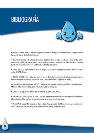 74
Bibliografía
• Bellido Torres, Abel. (2007). Mejores prácticas de agua y saneamiento. Organización
Panamericana de la Salud. Lima.
• Bueno, Yolanda y Orellana, Catalina. (2002). Educación sanitaria y ambiental. Pro-
grama de capacitación a promotoras y promotores campesinos. Eje Temático: Agua
para el consumo humano. CAMAREN. Quito, Ecuador.
• CARE (2002) Aprendiendo a vivir mejor. Guía para la capacitación en salud. Mi Fa-
milia. CARE. Perú.
• CARE. (2003). Aprendiendo a vivir mejor. Guía del facilitador de educación sanitaria.
Preparado por el equipo PROPILAS de CARE PERÚ en Cajamarca. Perú.
• Castillo Castillo, Lourdes. (2002). Manual del Sanitario Ecológico Seco. Guadalajara,
México.http://zoomzap.com/manuals/SES/3-esp.php
• EPILAS. El agua y la salud de la familia. Cajamarca, Perú.
• PNUD Cap—Net, GWP, EUWI. (2008). Aspectos económicos en la gestión sosteni-
ble del agua. Manual de capacitación y guía para moderadores.
• WaterAid. Las enfermedades diarreicas. Recuperado de http://www.wateraidame-
rica.org/what_we_do/the_need/disease/diarrheal_diseases.asp
 