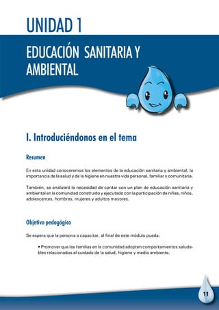 11
I. Introduciéndonos en el tema
Resumen
En esta unidad conoceremos los elementos de la educación sanitaria y ambiental, la
importancia de la salud y de la higiene en nuestra vida personal, familiar y comunitaria.
También, se analizará la necesidad de contar con un plan de educación sanitaria y
ambiental en la comunidad construido y ejecutado con la participación de niñas, niños,
adolescentes, hombres, mujeres y adultos mayores.
Objetivo pedagógico
Se espera que la persona a capacitar, al final de este módulo pueda:
• Promover que las familias en la comunidad adopten comportamientos saluda-
bles relacionados al cuidado de la salud, higiene y medio ambiente.
Unidad 1
Educación sanitariay
ambiental
 