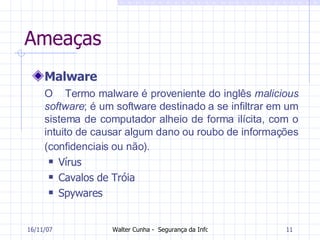 Ameaças Malware O  Termo malware é proveniente do inglês  malicious software ; é um software destinado a se infiltrar em um sistema de computador alheio de forma ilícita, com o intuito de causar algum dano ou roubo de informações (confidenciais ou não).   Vírus Cavalos de Tróia Spywares 27/05/09 