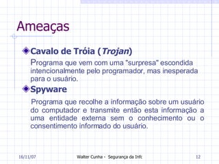 Ameaças Cavalo de Tróia ( Trojan ) P rograma que vem com uma "surpresa" escondida intencionalmente pelo programador, mas inesperada para o usuário. Spyware Programa que recolhe a informação sobre um usuário do computador e transmite então esta informação a uma entidade externa sem o conhecimento ou o consentimento informado do usuário. 27/05/09 