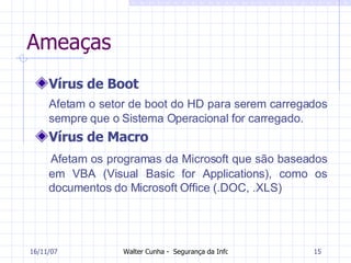 Ameaças Vírus de Boot Afetam o setor de boot do HD para serem carregados sempre que o Sistema Operacional for carregado. Vírus de Macro Afetam os programas da Microsoft que são baseados em VBA (Visual Basic for Applications), como os documentos do Microsoft Office (.DOC, .XLS) 27/05/09 