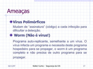 Ameaças Vírus Polimórficos Mudam de “assinatura” (código) a cada infecção para dificultar a detecção. Worm (Não é vírus!) Programa auto-replicante, semelhante a um vírus. O vírus infecta um programa e necessita deste programa hospedeiro para se propagar, o worm é um programa completo e não precisa de outro programa para se propagar.   27/05/09 