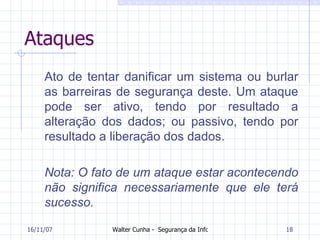 Ataques Ato de tentar danificar um sistema ou burlar as barreiras de segurança deste. Um ataque pode ser ativo, tendo por resultado a alteração dos dados; ou passivo, tendo por resultado a liberação dos dados.  Nota: O fato de um ataque estar acontecendo não significa necessariamente que ele terá sucesso.  27/05/09 
