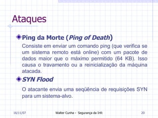 Ataques Ping da Morte ( Ping of Death ) Consiste em enviar um comando ping (que verifica se um sistema remoto está online) com um pacote de dados maior que o máximo permitido (64 KB). Isso causa o travamento ou a reinicialização da máquina atacada. SYN Flood O atacante envia uma seqüência de requisições  SYN  para um sistema-alvo.   27/05/09 