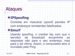 Ataques IPSpoofing Consiste em mascarar ( spoof ) pacotes IP com endereços remetentes falsificados.  Smurf Usando spoofing, o cracker faz com que o servidor de broadcast encaminhe as respostas não para o seu endereço, mas para o da vítima. Assim, o computador-alvo é inundado pelo Ping.   27/05/09 