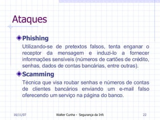 Ataques Phishing Utilizando-se de pretextos falsos, tenta enganar o receptor da mensagem e induzi-lo a fornecer informações sensíveis (números de cartões de crédito, senhas, dados de contas bancárias, entre outras). Scamming Técnica que visa roubar senhas e números de contas de clientes bancários enviando um e-mail falso oferecendo um serviço na página do banco.  27/05/09 