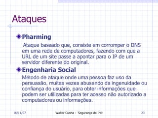 Ataques Pharming Ataque baseado que, consiste em corromper o DNS em uma rede de computadores, fazendo com que a URL de um site passe a apontar para o IP de um servidor diferente do original.   Engenharia Social Método de ataque onde uma pessoa faz uso da persuasão, muitas vezes abusando da ingenuidade ou confiança do usuário, para obter informações que podem ser utilizadas para ter acesso não autorizado a computadores ou informações. 27/05/09 