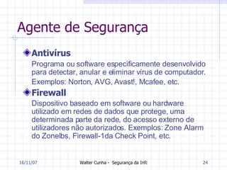 Agente de Segurança Antivírus Programa ou software especificamente desenvolvido para detectar, anular e eliminar vírus de computador. Exemplos: Norton, AVG, Avast!, Mcafee, etc.   Firewall Dispositivo baseado em software ou hardware utilizado em redes de dados que protege, uma determinada parte da rede, do acesso externo de utilizadores não autorizados. Exemplos: Zone Alarm do Zonelbs, Firewall-1da Check Point, etc.   27/05/09 