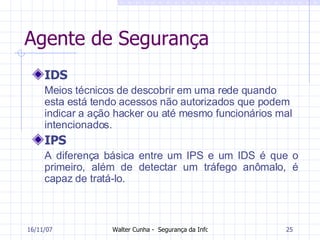 Agente de Segurança IDS Meios técnicos de descobrir em uma rede quando esta está tendo acessos não autorizados que podem indicar a ação hacker ou até mesmo funcionários mal intencionados.  IPS A diferença básica entre um IPS e um IDS é que o primeiro, além de detectar um tráfego anômalo, é capaz de tratá-lo.  27/05/09 