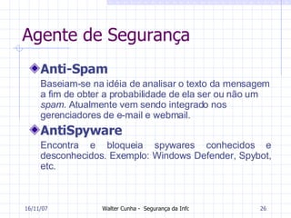 Agente de Segurança Anti-Spam Baseiam-se na idéia de analisar o texto da mensagem a fim de obter a probabilidade de ela ser ou não um  spam . Atualmente vem sendo integrado nos gerenciadores de e-mail e webmail. AntiSpyware Encontra e bloqueia spywares conhecidos e desconhecidos. Exemplo: Windows Defender, Spybot, etc. 27/05/09 