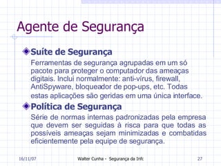 Agente de Segurança Suíte de Segurança Ferramentas de segurança agrupadas em um só pacote para proteger o computador das ameaças digitais. Inclui normalmente: anti-vírus, firewall, AntiSpyware, bloqueador de pop-ups, etc. Todas estas aplicações são geridas em uma única interface.   Política de Segurança Série de normas internas padronizadas pela empresa que devem ser seguidas à risca para que todas as possíveis ameaças sejam minimizadas e combatidas eficientemente pela equipe de segurança.  27/05/09 