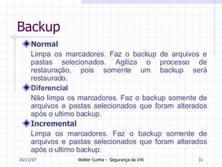 Backup Normal Limpa os marcadores. Faz o backup de arquivos e pastas selecionados. Agiliza o processo de restauração, pois somente um backup será restaurado.  Diferencial Não limpa os marcadores. Faz o backup somente de arquivos e pastas selecionados que foram alterados após o ultimo backup.  Incremental Limpa os marcadores. Faz o backup somente de arquivos e pastas selecionados que foram alterados após o ultimo backup.  27/05/09 