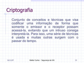Criptografia Conjunto de conceitos e técnicas que visa codificar uma informação de forma que somente o emissor e o receptor possam acessá-la, evitando que um intruso consiga interpretá-la. Para isso, uma série de técnicas é usada e muitas outras surgem com o passar do tempo.  27/05/09 