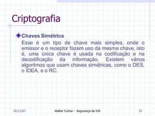 Criptografia Chaves Simétrica Esse é um tipo de chave mais simples, onde o emissor e o receptor fazem uso da mesma chave, isto é, uma única chave é usada na codificação e na decodificação da informação. Existem vários algoritmos que usam chaves simétricas, como o DES, o IDEA, e o RC. 27/05/09 