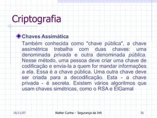 Criptografia Chaves Assimática Também conhecida como "chave pública", a chave assimétrica trabalha com duas chaves: uma denominada  privada  e outra denominada  pública . Nesse método, uma pessoa deve criar uma chave de codificação e envia-la a quem for mandar informações a ela. Essa é a chave pública. Uma outra chave deve ser criada para a decodificação. Esta - a chave privada - é secreta. Existem vários algoritmos que usam chaves simétricas, como o RSA e ElGamal 27/05/09 