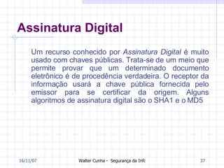 Assinatura Digital Um recurso conhecido por  Assinatura Digital  é muito usado com chaves públicas. Trata-se de um meio que permite provar que um determinado documento eletrônico é de procedência verdadeira. O receptor da informação usará a chave pública fornecida pelo emissor para se certificar da origem. Alguns algoritmos de assinatura digital são o SHA1 e o MD5  27/05/09 
