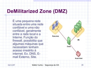 DeMilitarized Zone (DMZ) É uma pequena rede situada entre uma rede confiável e uma não confiável, geralmente entre a rede local e a Interne. Função do firewall, possibilita que algumas máquinas que necessitam tenham acesso irrestrito à internet. Ex. DNS, E-mail Externo, Site. 27/05/09 