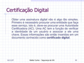 Certificação Digital Obter uma assinatura digital não é algo tão simples. Primeiro é necessário procurar uma entidade que faça esse serviço, isto é, deve-se procurar uma Autoridade Certificadora (AC). Uma AC tem a função de verificar a identidade de um usuário e associar a ele uma chave. Essas informações são então inseridas em um documento conhecido como  certificado digital . 27/05/09 