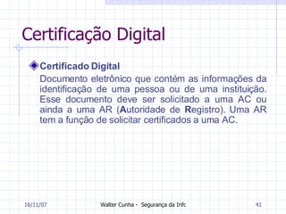 Certificação Digital Certificado Digital Documento eletrônico que contém as informações da identificação de uma pessoa ou de uma instituição. Esse documento deve ser solicitado a uma AC ou ainda a uma AR ( A utoridade de  R egistro). Uma AR tem a função de solicitar certificados a uma AC.  27/05/09 
