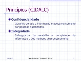 Princípios (CIDALC) Confidencialidade Garantia de que a informação é acessível somente por pessoas autorizadas.  Integridade Salvaguarda da exatidão e completude da informação e dos métodos de processamento.   27/05/09 