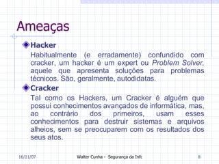 Ameaças Hacker Habitualmente (e erradamente) confundido com cracker, um hacker é um expert ou  Problem Solver , aquele que apresenta soluções para problemas técnicos. São, geralmente, autodidatas.   Cracker Tal como os Hackers, um Cracker é alguém que possui conhecimentos avançados de informática, mas, ao contrário dos primeiros, usam esses conhecimentos para destruir sistemas e arquivos alheios, sem se preocuparem com os resultados dos seus atos.  27/05/09 