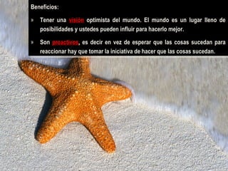Beneficios:
Beneficios:
»» Tener una visión optimista del mundo. El mundo es un lugar lleno de
Tener una visión optimista del mundo. El mundo es un lugar lleno de
posibilidades yyustedes pueden influir para hacerlo mejor.
posibilidades ustedes pueden influir para hacerlo mejor.
»» Son proactivos, es decir en vez de esperar que las cosas sucedan para
Son proactivos, es decir en vez de esperar que las cosas sucedan para
reaccionar hay que tomar la iniciativa de hacer que las cosas sucedan.
reaccionar hay que tomar la iniciativa de hacer que las cosas sucedan.

 