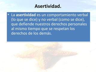 Asertividad.
• La asertividad es un comportamiento verbal
(lo que se dice) y no verbal (como se dice),
que defiende nuestros derechos personales
al mismo tiempo que se respetan los
derechos de los demás.

ca & a

 
