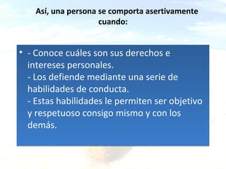 Así, una persona se comporta asertivamente
cuando:

• - Conoce cuáles son sus derechos e
intereses personales.
- Los defiende mediante una serie de
habilidades de conducta.
- Estas habilidades le permiten ser objetivo
y respetuoso consigo mismo y con los
demás.
ca & a

 