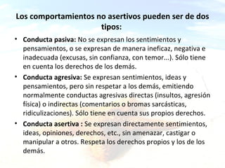 Los comportamientos no asertivos pueden ser de dos
tipos:
• Conducta pasiva: No se expresan los sentimientos y
pensamientos, o se expresan de manera ineficaz, negativa e
inadecuada (excusas, sin confianza, con temor...). Sólo tiene
en cuenta los derechos de los demás.
• Conducta agresiva: Se expresan sentimientos, ideas y
pensamientos, pero sin respetar a los demás, emitiendo
normalmente conductas agresivas directas (insultos, agresión
física) o indirectas (comentarios o bromas sarcásticas,
ridiculizaciones). Sólo tiene en cuenta sus propios derechos.
• Conducta asertiva : Se expresan directamente sentimientos,
ideas, opiniones, derechos, etc., sin amenazar, castigar o
manipular a otros. Respeta los derechos propios y los de los
demás.

ca & a

 