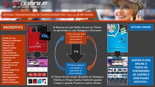 O Cliente Investe porque Beneficia de Vantagens.
Fideliza-se Porque Ganha Comissões quando
Compra e quando Promove a outros clientes.
Você com uma loja
virtual além de
fornecedor é
cliente da rede.
O Cliente além de
consumidor é
uma fonte de
novos clientes
SISTEMA TRIDIMENSIONAL NETWORK MARKETING (TNM) OU 3D NETWORK
O Dono(a) da Loja Online Investe no Cliente.
Ao apresentar-se com Vantagens e Descontos.
1%
MTCARD ONLINE
Gestão de rede
Planos de certificação
Registar novo
Extensão plus
Adquirir cartões
Campanhas
Rapel (histórico)
Carteira electrónica
Pagamento via
telemóvel
Vouchers e prémios
Apoio (directo da
empresa)
Sala de conferência
Ferramentas
Idiomas en-pt-es
Auto-apagamentos
Página pessoal
Sistema fidelização
ACESSO Á LOJA
ONLINE A
TODOS OS
PORTADORES
DE CARTÃO E
COM PLANO
EFECTIVO +
BACKOFFICE
 
