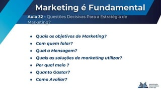 Marketing é Fundamental
Aula 32 - Questões Decisivas Para a Estratégia de
Marketing?
● Quais os objetivos de Marketing?
● Com quem falar?
● Qual a Mensagem?
● Quais as soluções de marketing utilizar?
● Por qual meio ?
● Quanto Gastar?
● Como Avaliar?
 